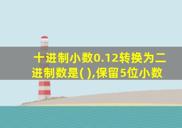 十进制小数0.12转换为二进制数是( ),保留5位小数